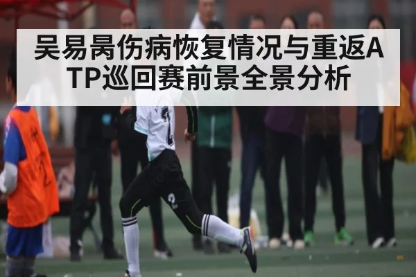 吴易昺伤病恢复情况与重返ATP巡回赛前景全景分析